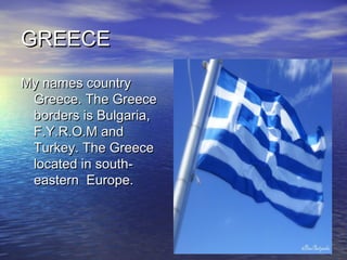 GREECE
My names country
 Greece. The Greece
 borders is Bulgaria,
 F.Y.R.O.M and
 Turkey. The Greece
 located in south-
 eastern Europe.
 