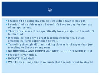  I wouldn’t be using my car, so I wouldn’t have to pay gas.
 I could find a subleaser so I wouldn’t have to pay for the rest
of my apartment.
 There are classes there specifically for my major, so I wouldn’t
fall behind
 It would be not only a great learning experience, but an
amazing cultural experience as well.
 Traveling through MSU and taking classes is cheaper than just
traveling to Greece on my own
 NO BIRTHDAY AND CHRISTMAS GIFTS – I DON’T NEED THEM
 Frequent flyer miles?
 DONATE PLASMA!!
 Who knows, I may like it so much that I would want to stay 

 