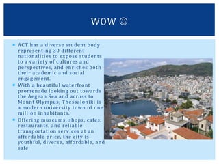  ACT has a diverse student body
representing 30 different
nationalities to expose students
to a variety of cultures and
perspectives, and enriches both
their academic and social
engagement.
 With a beautiful waterfront
promenade looking out towards
the Aegean Sea and across to
Mount Olympus, Thessaloniki is
a modern university town of one
million inhabitants.
 Offering museums, shops, cafes,
restaurants, and reliable
transportation services at an
affordable price, the city is
youthful, diverse, affordable, and
safe
WOW 
 