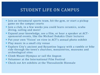  Join an intramural sports team, hit the gym, or start a pickup
game on the campus courts
 Join a club, in a few weeks you could learn ceramics, scuba
diving, sailing and more!
 Expand your knowledge, see a film, or hear a speaker at ACT-
sponsored events, like the Michael Dukakis Chair lectures
 Put your own ‘Vision’ on view in ACT’s annual photo exhibit
 Play music in a small city venue
 Explore City’s ancient and Byzantine legacy with a ramble or bike
ride through the town’s churches, monasteries, museums and
archeological sites
 Climb Mount Olympus or sail the Aegean
 Volunteer at the International Film Festival
 Check out Art exhibits at the Thessaloniki Biennale
STUDENT LIFE ON CAMPUS
 