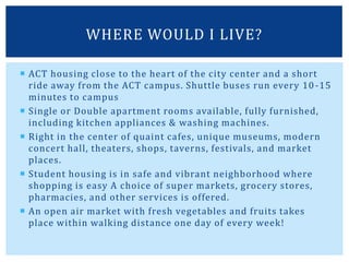  ACT housing close to the heart of the city center and a short
ride away from the ACT campus. Shuttle buses run every 10-15
minutes to campus
 Single or Double apartment rooms available, fully furnished,
including kitchen appliances & washing machines.
 Right in the center of quaint cafes, unique museums, modern
concert hall, theaters, shops, taverns, festivals, and market
places.
 Student housing is in safe and vibrant neighborhood where
shopping is easy A choice of super markets, grocery stores,
pharmacies, and other services is offered.
 An open air market with fresh vegetables and fruits takes
place within walking distance one day of every week!
WHERE WOULD I LIVE?
 