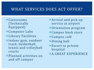 Classrooms
(Technically
Equipped)
Computer Labs
Library Facilities
Indoor gym, outdoor
track, basketball,
tennis and volleyball
courts
Planned activities on
and off campus
Arrival and pick up
service at airport
Orientation program
Campus book store
Campus café
Dining hall
Escort to private
hospital
A GREAT EXPERIENCE
WHAT SERVICES DOES ACT OFFER?
 