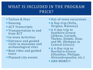  Tuition & Fees
 Housing
 ACT Transcripts
 Transportation to and
from ACT
 In-town Activities
 Entrance and guided
visits to museums and
archaeological sites
 Boat rides and guided
tours
 Planned city events
 Out-of-town excursions
 A Day-trip (Pella,
Vergina, Naoussa)
 A 4-day trip to
Southern Greece
(Athens, Corinth,
Thebes, Delphi, Dion,
and Mt. Olympus in
Central Greece)
 A 4-Day trip to
Northern Greece
(Olynthus, Philippi,
Alexandropoulos, etc.)
 AND MORE!!!
WHAT IS INCLUDED IN THE PROGRAM
PRICE?
 