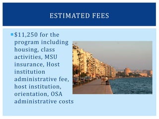$11,250 for the
program including
housing, class
activities, MSU
insurance, Host
institution
administrative fee,
host institution,
orientation, OSA
administrative costs
ESTIMATED FEES
 
