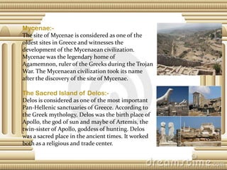 Mycenae:The site of Mycenae is considered as one of the
oldest sites in Greece and witnesses the
development of the Mycenaean civilization.
Mycenae was the legendary home of
Agamemnon, ruler of the Greeks during the Trojan
War. The Mycenaean civilization took its name
after the discovery of the site of Mycenae.

The Sacred Island of Delos:Delos is considered as one of the most important
Pan-Hellenic sanctuaries of Greece. According to
the Greek mythology, Delos was the birth place of
Apollo, the god of sun and maybe of Artemis, the
twin-sister of Apollo, goddess of hunting. Delos
was a sacred place in the ancient times. It worked
both as a religious and trade center.

 