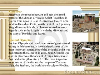Knossos:Knossos is the most important and best preserved
palace of the Minoan Civilization, that flourished in
Greece from 2,700 to 1,450 BC. Knossos, located near
modern Heraklion Crete, was the seat of the legendary
King Minos and it is also a place connected to many
legends such as the Labyrinth with the Minotaur and
the story of Daedalus and Icarus.

Ancient Olympia:Ancient Olympia is situated in an area of great natural
beauty in Peloponnese. It is considered as one of the
most important sanctuaries of the antiquity and it was
dedicated to the father of all gods, Zeus. Olympia was
also the place were the ancient Olympic Games were
first held n the 7th century B.C. The most important
monuments of the site are: the temples of Zeus and
Hera, the Stadium, the workshop of sculptor Phedias.

 