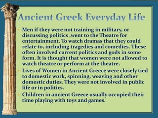  Men if they were not training in military, or

discussing politics ,went to the Theatre for
entertainment. To watch dramas that they could
relate to, including tragedies and comedies. These
often involved current politics and gods in some
form. It is thought that women were not allowed to
watch theatre or perform at the theatre.
 Lives of Women in Ancient Greece were closely tied
to domestic work, spinning, weaving and other
domestic duties. They were not involved in public
life or in politics.
 Children in ancient Greece usually occupied their
time playing with toys and games.

 