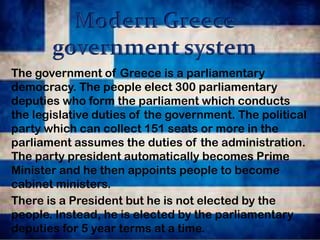 The government of Greece is a parliamentary
democracy. The people elect 300 parliamentary
deputies who form the parliament which conducts
the legislative duties of the government. The political
party which can collect 151 seats or more in the
parliament assumes the duties of the administration.
The party president automatically becomes Prime
Minister and he then appoints people to become
cabinet ministers.
There is a President but he is not elected by the
people. Instead, he is elected by the parliamentary
deputies for 5 year terms at a time.

 