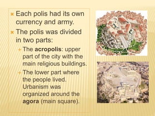  Each polis had its own
currency and army.
 The polis was divided
in two parts:
 The acropolis: upper
part of the city with the
main religious buildings.
 The lower part where
the people lived.
Urbanism was
organized around the
agora (main square).
 