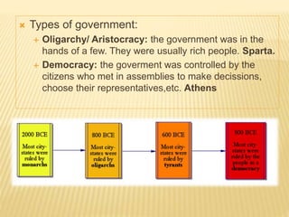  Types of government:
 Oligarchy/ Aristocracy: the government was in the
hands of a few. They were usually rich people. Sparta.
 Democracy: the goverment was controlled by the
citizens who met in assemblies to make decissions,
choose their representatives,etc. Athens
 