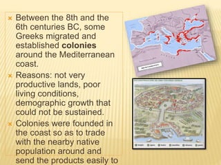  Between the 8th and the
6th centuries BC, some
Greeks migrated and
established colonies
around the Mediterranean
coast.
 Reasons: not very
productive lands, poor
living conditions,
demographic growth that
could not be sustained.
 Colonies were founded in
the coast so as to trade
with the nearby native
population around and
send the products easily to
 