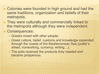  Colonies were founded in high ground and had the
same traditions, organization and beliefs of their
metropolis.
 They were culturally and commercially linked to
the metropolis although they were independent.
 Consequences:
 Greeks mixed with other people;
 Greek culture, belief, customs and knowledge expanded
through the coasts of the Mediterranean Sea (potter’s
wheel, ironworking, currency, writing…);
 The polis received the products they needed and
became prosperous.
 