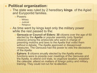  Political organization:
 The state was ruled by 2 hereditary kings of the Agiad
and Eurypontid families.
 Powers:
 Military
 Judicial
 Religious
 As time went by kings kept only the military power
while the rest passed to the:
 Gerousia or Council of Elders: 30 citizens over the age of 60
elected by the Apella or popular asembly (only Spartan
citizens) among the aristocrats who were in charge of
presnting motions and laws to the Apella that voted them
without a debate. The Apella approved or dissaproved
measures. The Gerousia had the power to veto the decissions
of the Apella.
 Ephors: 5 citizens anually elected by the Apella whose
functions were to preside over meetings of the Gerousia and
the Apella, to attend civil trials, to organize taxation, establish
the calendar, attend on matters of foreign policy and military
training. They could not run for re-election.
 