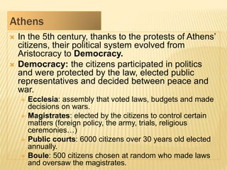 Athens
 In the 5th century, thanks to the protests of Athens’
citizens, their political system evolved from
Aristocracy to Democracy.
 Democracy: the citizens participated in politics
and were protected by the law, elected public
representatives and decided between peace and
war.
 Ecclesia: assembly that voted laws, budgets and made
decisions on wars.
 Magistrates: elected by the citizens to control certain
matters (foreign policy, the army, trials, religious
ceremonies…)
 Public courts: 6000 citizens over 30 years old elected
annually.
 Boule: 500 citizens chosen at random who made laws
and oversaw the magistrates.
 