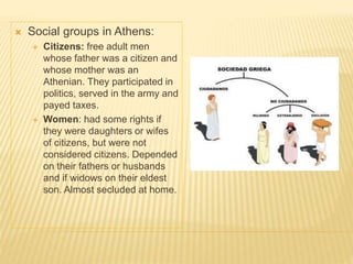  Social groups in Athens:
 Citizens: free adult men
whose father was a citizen and
whose mother was an
Athenian. They participated in
politics, served in the army and
payed taxes.
 Women: had some rights if
they were daughters or wifes
of citizens, but were not
considered citizens. Depended
on their fathers or husbands
and if widows on their eldest
son. Almost secluded at home.
 
