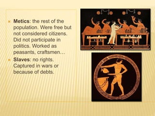  Metics: the rest of the
population. Were free but
not considered citizens.
Did not participate in
politics. Worked as
peasants, craftsmen…
 Slaves: no rights.
Captured in wars or
because of debts.
 