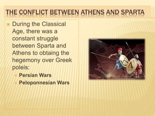 THE CONFLICT BETWEEN ATHENS AND SPARTA
 During the Classical
Age, there was a
constant struggle
between Sparta and
Athens to obtaing the
hegemony over Greek
poleis:
 Persian Wars
 Peloponnesian Wars
 