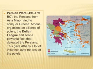  Persian Wars (494-479
BC): the Persians from
Asia Minor tried to
conquer Greece. Athens
organized an alliance of
poleis, the Delian
League and sent a
powerful fleet that
defeated the Persians.
This gave Athens a lot of
influence over the rest of
the poleis
 