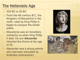The Hellenistic Age
 334 BC to 30 BC
 From the 4th century B.C, the
Kingdom of Macedonia in the
north, ruled by King Philip II,
began to conquer the Greek
poleis.
 Macedonia was an hereditary
monarchy so when King Philip
II died, his son Alexander
inherited the throne at the age
of 20.
 Alexander was a strong warrior
who had been educated by
Aristotles (philosopher).
 