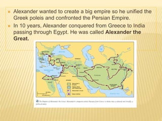  Alexander wanted to create a big empire so he unified the
Greek poleis and confronted the Persian Empire.
 In 10 years, Alexander conquered from Greece to India
passing through Egypt. He was called Alexander the
Great.
 