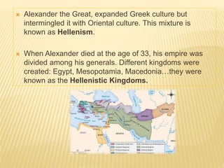 Alexander the Great, expanded Greek culture but
intermingled it with Oriental culture. This mixture is
known as Hellenism.
 When Alexander died at the age of 33, his empire was
divided among his generals. Different kingdoms were
created: Egypt, Mesopotamia, Macedonia…they were
known as the Hellenistic Kingdoms.
 
