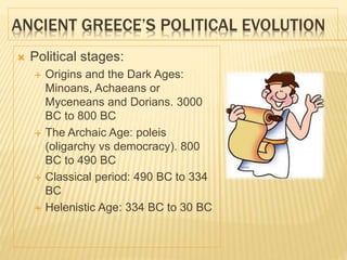 ANCIENT GREECE’S POLITICAL EVOLUTION
 Political stages:
 Origins and the Dark Ages:
Minoans, Achaeans or
Myceneans and Dorians. 3000
BC to 800 BC
 The Archaic Age: poleis
(oligarchy vs democracy). 800
BC to 490 BC
 Classical period: 490 BC to 334
BC
 Helenistic Age: 334 BC to 30 BC
 