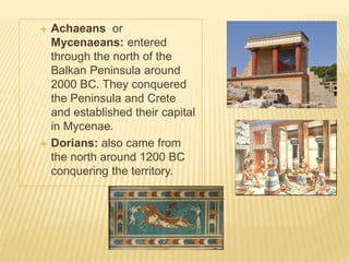  Achaeans or
Mycenaeans: entered
through the north of the
Balkan Peninsula around
2000 BC. They conquered
the Peninsula and Crete
and established their capital
in Mycenae.
 Dorians: also came from
the north around 1200 BC
conquering the territory.
 