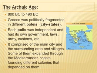 The Archaic Age:
 800 BC to 490 BC
 Greece was politically fragmented
in different poleis (city-states).
 Each polis was independent and
had its own government, laws,
army, customs, etc.
 It comprised of the main city and
the surrounding area and villages.
Some of them expanded through
the Mediterranean coasts
founding different colonies that
depended on them.
 