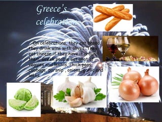 Greece’s
celebration
On celebrations, they eat bread,
they drink wine with olives. They
eat cheese if they have it around
them. Greek people eat allot of
veggies and lentils, chick peas,
cabbage, parsnip , onions, garlic and
leeks.
 