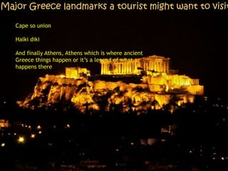 Major Greece landmarks a tourist might want to visit
Cape so union
Halki diki
And finally Athens, Athens which is where ancient
Greece things happen or it’s a legend of what
happens there
 