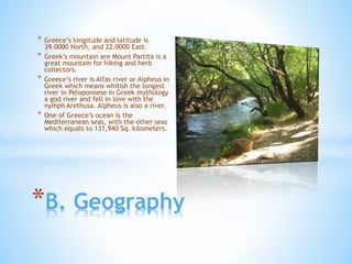 * Greece’s longitude and latitude is
39.0000 North, and 22.0000 East.
* Greek’s mountain are Mount Partita is a
great mountain for hiking and herb
collectors.
* Greece’s river is Alfas river or Alpheus in
Greek which means whitish the longest
river in Peloponnese in Greek mythology
a god river and fell in love with the
nymph Arethusa. Alpheus is also a river.
* One of Greece’s ocean is the
Mediterranean seas, with the other seas
which equals to 131,940 Sq. kilometers.
*B. Geography
 