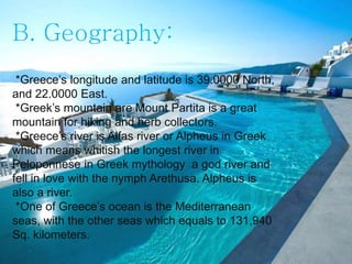 B. Geography:
*Greece’s longitude and latitude is 39.0000 North,
and 22.0000 East.
*Greek’s mountain are Mount Partita is a great
mountain for hiking and herb collectors.
*Greece’s river is Alfas river or Alpheus in Greek
which means whitish the longest river in
Peloponnese in Greek mythology a god river and
fell in love with the nymph Arethusa. Alpheus is
also a river.
*One of Greece’s ocean is the Mediterranean
seas, with the other seas which equals to 131,940
Sq. kilometers.
 