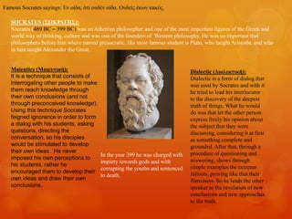 SOCRATES (ΣΩΚΡΑΤΗΣ):
Socrates (469 BC – 399 BC) was an Athenian philosopher and one of the most important figures of the Greek and
world way of thinking, culture and was one of the founders of Western philosophy. He was so important that
philosophers before him where named presocratic. His most famous student is Plato, who taught Aristotle, and who
in turn taught Alexander the Great.
Maieutics (Μαιευτική):
It is a technique that consists of
interrogating other people to make
them reach knowledge through
their own conclusions (and not
through preconceived knowledge).
Using this technique Socrates
feigned ignorance in order to form
a dialog with his students, asking
questions, directing the
conversation, so his disciples
would be stimulated to develop
their own ideas. He never
imposed his own perceptions to
his students, rather he
encouraged them to develop their
own ideas and draw their own
conclusions.
Dialectic (Διαλεκτική):
Dialectic is a form of dialog that
was used by Socrates and with it
he tried to lead his interlocutor
to the discovery of the deepest
truth of things. What he would
do was that let the other person
express freely his opinion about
the subject that they were
discussing, considering it at first
as something complete and
grounded. After that, through a
procedure of questioning and
answering, shows through
simple examples the extreme
fallouts, proving like that their
flimsiness. So he leads the other
speaker to the revelation of new
conclusions and new approaches
to the truth.
Famous Socrates sayings: Εν οίδα, ότι ουδέν οίδα. Ουδείς έκων κακός.
In the year 399 he was charged with
impiety towards gods and with
corrupting the youths and sentenced
to death.
 