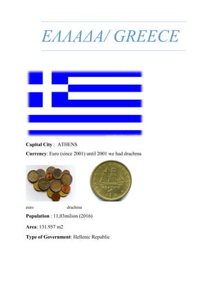 ΕΛΛΑΔΑ/ GREECE
Capital City : ATHENS
Currency: Euro (since 2001) until 2001 we had drachma
euro drachma
Population : 11,03milion (2016)
Area: 131.957 m2
Type of Government: Hellenic Republic
 