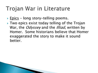  Epics – long story-telling poems.
 Two epics exist today telling of the Trojan
War, the Odyssey and the Illiad, written by
Homer. Some historians believe that Homer
exaggerated the story to make it sound
better.
 