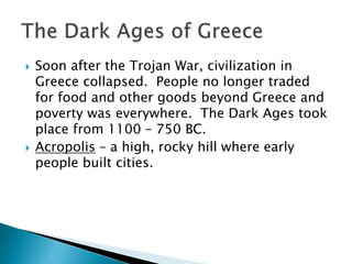  Soon after the Trojan War, civilization in
Greece collapsed. People no longer traded
for food and other goods beyond Greece and
poverty was everywhere. The Dark Ages took
place from 1100 – 750 BC.
 Acropolis – a high, rocky hill where early
people built cities.
 