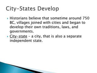  Historians believe that sometime around 750
BC, villages joined with cities and began to
develop their own traditions, laws, and
governments.
 City-state – a city, that is also a separate
independent state.
 