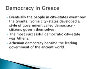  Eventually the people in city-states overthrew
the tyrants. Some city-states developed a
style of government called democracy –
citizens govern themselves.
 The most successful democratic city-state
was Athens.
 Athenian democracy became the leading
government of the ancient world.
 