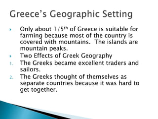  Only about 1/5th of Greece is suitable for
farming because most of the country is
covered with mountains. The islands are
mountain peaks.
 Two Effects of Greek Geography
1. The Greeks became excellent traders and
sailors.
2. The Greeks thought of themselves as
separate countries because it was hard to
get together.
 