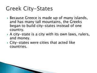  Because Greece is made up of many islands,
and has many tall mountains, the Greeks
began to build city-states instead of one
country.
 A city-state is a city with its own laws, rulers,
and money.
 City-states were cities that acted like
countries.
 