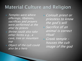  Temples were where
offerings, libations,
sacrifices and prayers
were performed at the
altar by priests
 Shrine could also take
other forms e.g., a
cave, tree or mountain
top
 Object of the cult could
also be a hero
 Consult priest or
priestess to know
the god’s will
 Sacrifice of an
animal is correct
ritual
 Greek temple –
houses the cult
image of the god
 