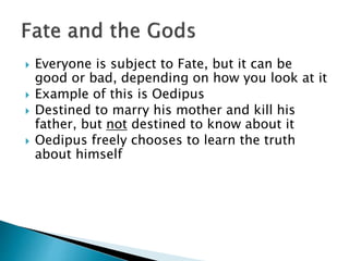  Everyone is subject to Fate, but it can be
good or bad, depending on how you look at it
 Example of this is Oedipus
 Destined to marry his mother and kill his
father, but not destined to know about it
 Oedipus freely chooses to learn the truth
about himself
 