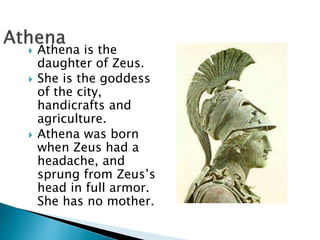  Athena is the
daughter of Zeus.
 She is the goddess
of the city,
handicrafts and
agriculture.
 Athena was born
when Zeus had a
headache, and
sprung from Zeus’s
head in full armor.
She has no mother.
 