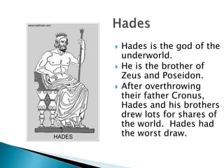  Hades is the god of the
underworld.
 He is the brother of
Zeus and Poseidon.
 After overthrowing
their father Cronus,
Hades and his brothers
drew lots for shares of
the world. Hades had
the worst draw.
 