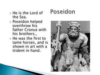  He is the Lord of
the Sea.
 Poseidon helped
overthrow his
father Cronus with
his brothers.,
 He was the first to
tame horses, and is
shown in art with a
trident in hand.
 