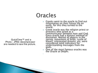  Greeks went to the oracle to find out
information on their future life on
earth, for this they turned to the
oracle.
 Greek oracle was the religion priest or
priestess who acted as a
communicator between man and God.
Every oracle had a distinct method of
divination. Motion of objects in the
spring, movement of birds, rustle of
leaves, interpreted dreams, etc, were
considered valid indicators for
understanding messages from the
gods.
 One of the most famous oracles was
the Oracle at Delphi.

QuickTime™ and a
Photo - JPEG decompressor
are needed to see this picture.
 