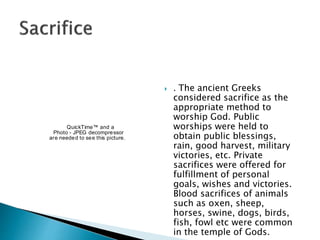  . The ancient Greeks
considered sacrifice as the
appropriate method to
worship God. Public
worships were held to
obtain public blessings,
rain, good harvest, military
victories, etc. Private
sacrifices were offered for
fulfillment of personal
goals, wishes and victories.
Blood sacrifices of animals
such as oxen, sheep,
horses, swine, dogs, birds,
fish, fowl etc were common
in the temple of Gods.
QuickTime™ and a
Photo - JPEG decompressor
are needed to see this picture.
 