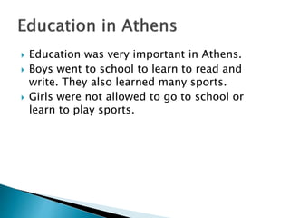  Education was very important in Athens.
 Boys went to school to learn to read and
write. They also learned many sports.
 Girls were not allowed to go to school or
learn to play sports.
 