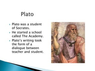  Plato was a student
of Socrates.
 He started a school
called The Academy.
 Plato’s writing took
the form of a
dialogue between
teacher and student.
 