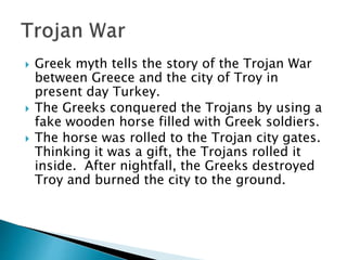  Greek myth tells the story of the Trojan War
between Greece and the city of Troy in
present day Turkey.
 The Greeks conquered the Trojans by using a
fake wooden horse filled with Greek soldiers.
 The horse was rolled to the Trojan city gates.
Thinking it was a gift, the Trojans rolled it
inside. After nightfall, the Greeks destroyed
Troy and burned the city to the ground.
 